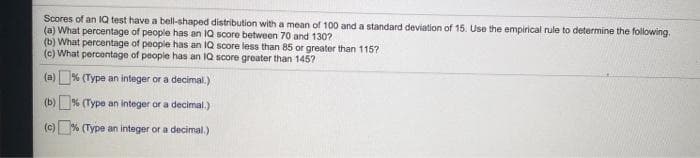 Scores of an 1Q test have a bell-shaped distribution with a mean of 100 and a standard deviation of 15. Use the empirical rule to determine the following.
(a) What percentage of people has an IQ score between 70 and 130?
(b) What percentage of people has an IQ score less than 85 or greater than 115?
(c) What percentage of people has an IQ score greater than 145?
(a)% (Type an integer or a decimal.)
(b) % (Type an integer or a decimal.)
(c) % (Type an integer or a decimal.)
