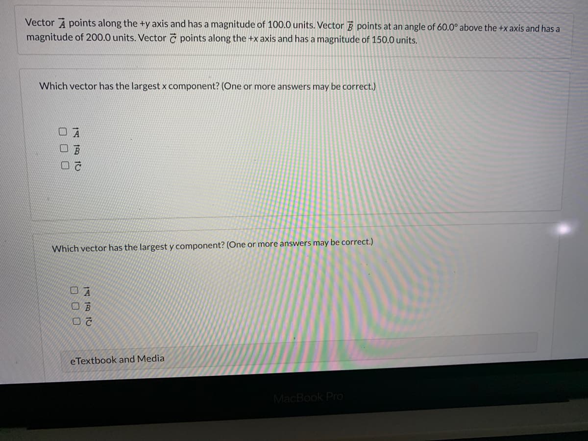 Vector A points along the +y axis and has a magnitude of 100.0 units. Vector points at an angle of 60.0° above the +x axis and has a
magnitude of 200.0 units. Vector č points along the +x axis and has a magnitude of 150.0 units.
Which vector has the largest x component? (One or more answers may be correct.)
Which vector has the largest y component? (One or more answers may be correct.)
eTextbook and Media
MacBook Pro
