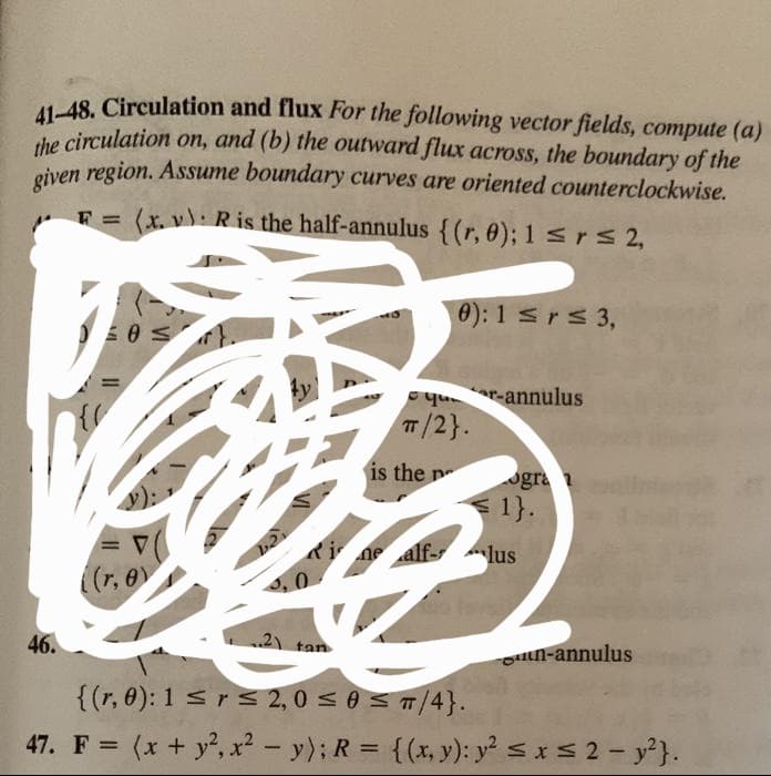 41-48. Circulation and flux For the following vector fields, compute (a)
the circulation on, and (b) the outward flux across, the boundary of the
given region. Assume boundary curves are oriented counterclockwise.
F= (x. v): R is the half-annulus {(r, 0); 1 ≤r≤ 2,
00 S
46.
((r, 0)
3,0
0): 1 ≤ r ≤ 3,
qr-annulus
π/2}.
is the pe
ogra
< 1}.
Rinalflus
..2) tan
{(r, 0): 1 ≤ r ≤ 2,0 ≤ 0 ≤ π/4}.
47. F = (x + y², x² - y); R = {(x, y): y² ≤ x ≤ 2 - y²}.
n-annulus