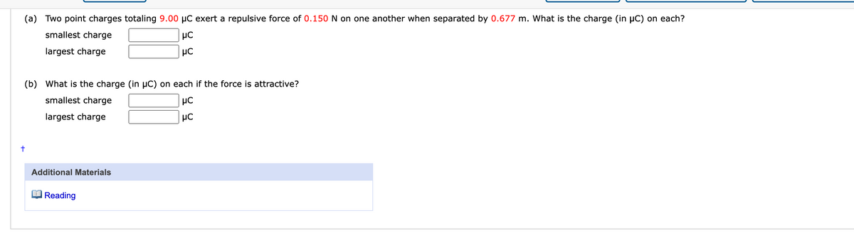 (a) Two point charges totaling 9.00 µC exert a repulsive force of 0.150 N on one another when separated by 0.677 m. What is the charge (in µC) on each?
smallest charge
μC
μC
largest charge
(b) What is the charge (in µC) on each if the force is attractive?
smallest charge
largest charge
με
μC
+
Additional Materials
Reading