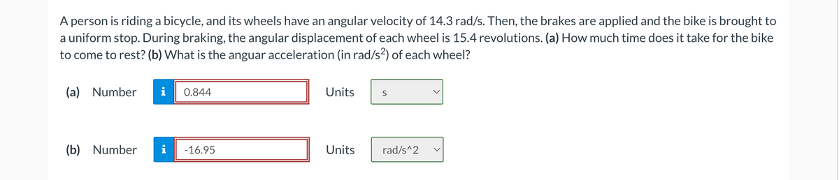 A person is riding a bicycle, and its wheels have an angular velocity of 14.3 rad/s. Then, the brakes are applied and the bike is brought to
a uniform stop. During braking, the angular displacement of each wheel is 15.4 revolutions. (a) How much time does it take for the bike
to come to rest? (b) What is the anguar acceleration (in rad/s²) of each wheel?
(a) Number
i 0.844
(b) Number i -16.95
Units
Units
S
rad/s^2