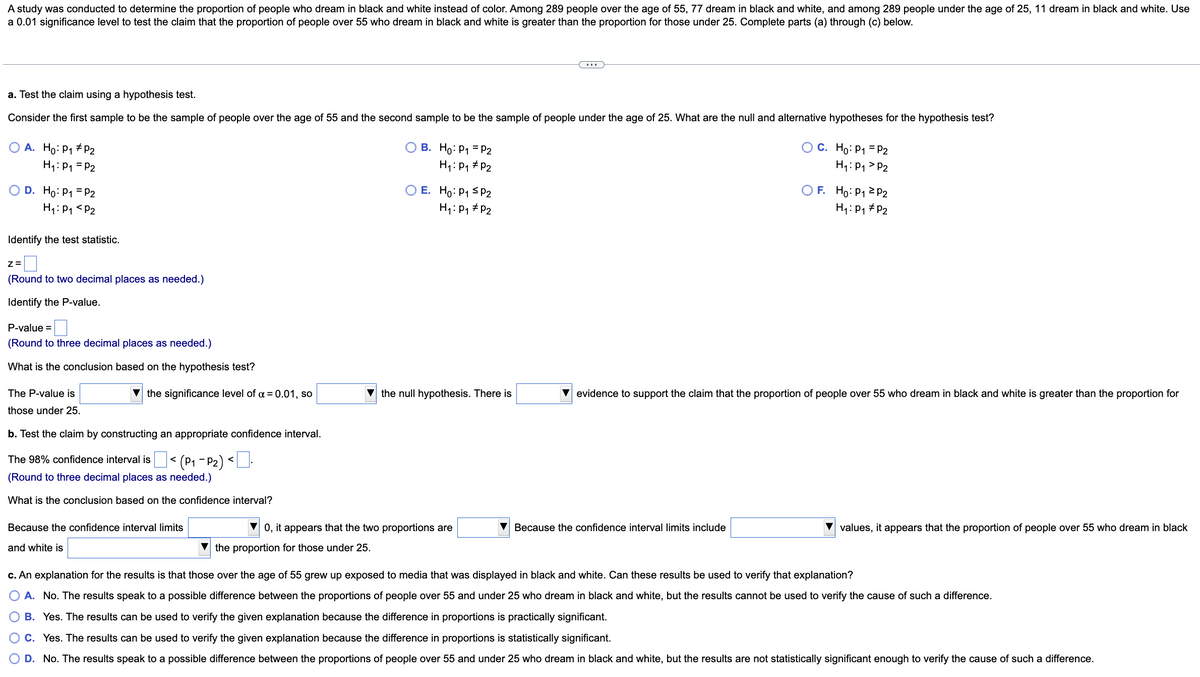 A study was conducted to determine the proportion of people who dream in black and white instead of color. Among 289 people over the age of 55, 77 dream in black and white, and among 289 people under the age of 25, 11 dream in black and white. Use
a 0.01 significance level to test the claim that the proportion of people over 55 who dream in black and white is greater than the proportion for those under 25. Complete parts (a) through (c) below.
a. Test the claim using a hypothesis test.
Consider the first sample to be the sample of people over the age of 55 and the second sample to be the sample of people under the age of 25. What are the null and alternative hypotheses for the hypothesis test?
O A. Ho: P₁ #P2
H₁: P₁ = P2
O D. Ho: P1 = P2
H₁: P₁ P2
Identify the test statistic.
Z=
(Round to two decimal places as needed.)
Identify the P-value.
P-value =
(Round to three decimal places as needed.)
What is the conclusion based on the hypothesis test?
The P-value is
those under 25.
the significance level of α = 0.01, so
b. Test the claim by constructing an appropriate confidence interval.
|< (P₁-P₂) <.
The 98% confidence interval is
(Round to three decimal places as needed.)
What is the conclusion based on the confidence interval?
Because the confidence interval limits
and white is
B. Ho: P₁ = P2
H₁: P₁
P2
E. Ho: P₁
P2
H₁: P₁ P2
the null hypothesis. There is
▼0, it appears that the two proportions are
the proportion for those under 25.
O C.
Because the confidence interval limits include
Ho: P₁ = P2
H₁: P₁ P2
F. Ho: P₁ P2
H₁: P₁ P2
evidence to support the claim that the proportion of people over 55 who dream in black and white is greater than the proportion for
values, it appears that the proportion of people over 55 who dream in black
c. An explanation for the results is that those over the age of 55 grew up exposed to media that was displayed in black and white. Can these results be used to verify that explanation?
O A. No. The results speak to a possible difference between the proportions of people over 55 and under 25 who dream in black and white, but the results cannot be used to verify the cause of such a difference.
B. Yes. The results can be used to verify the given explanation because the difference in proportions is practically significant.
O C. Yes. The results can be used to verify the given explanation because the difference in proportions is statistically significant.
O D. No. The results speak to a possible difference between the proportions of people over 55 and under 25 who dream in black and white, but the results are not statistically significant enough to verify the cause of such a difference.