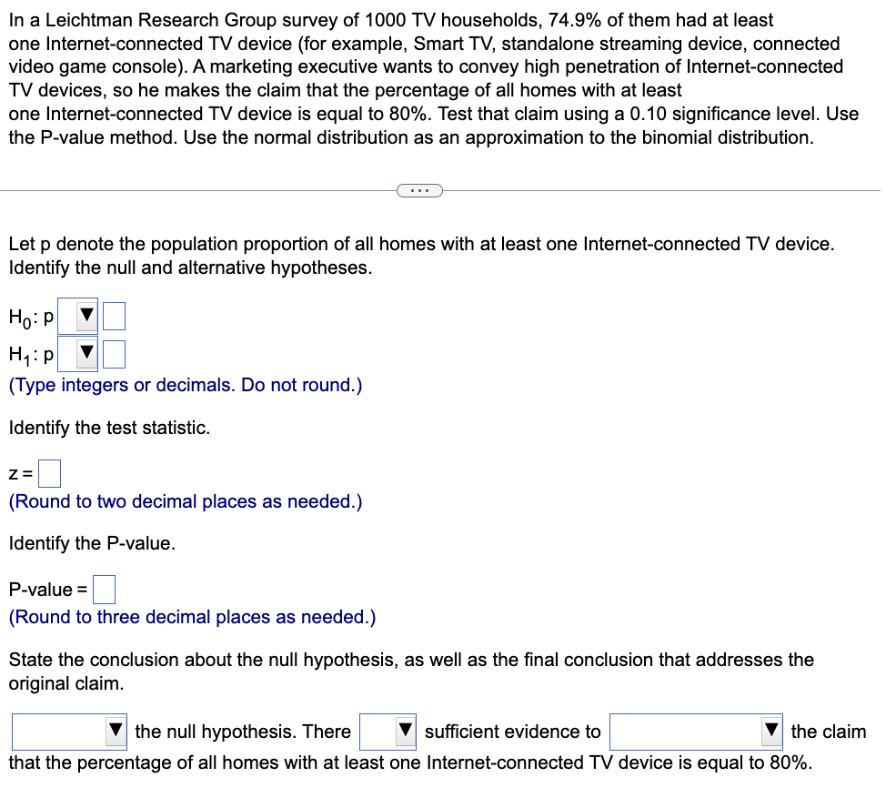 In a Leichtman Research Group survey of 1000 TV households, 74.9% of them had at least
one Internet-connected TV device (for example, Smart TV, standalone streaming device, connected
video game console). A marketing executive wants to convey high penetration of Internet-connected
TV devices, so he makes the claim that the percentage of all homes with at least
one Internet-connected TV device is equal to 80%. Test that claim using a 0.10 significance level. Use
the P-value method. Use the normal distribution as an approximation to the binomial distribution.
Let p denote the population proportion of all homes with at least one Internet-connected TV device.
Identify the null and alternative hypotheses.
Ho: P
H₁: p
(Type integers or decimals. Do not round.)
Identify the test statistic.
Z=
(Round to two decimal places as needed.)
Identify the P-value.
P-value =
(Round to three decimal places as needed.)
State the conclusion about the null hypothesis, as well as the final conclusion that addresses the
original claim.
the null hypothesis. There
sufficient evidence to
the claim
that the percentage of all homes with at least one Internet-connected TV device is equal to 80%.