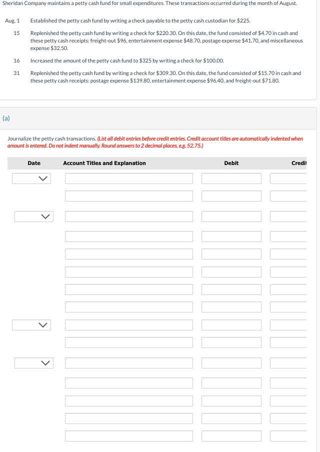 Sheridan Company maintains a petty cash fund for small expenditures. These transactions occurred during the month of August.
Established the petty cash fund by writing a check payable to the petty cash custodian for $225.
Replenished the petty cash fund by writing a check for $220.30. On this date, the fund consisted of $4.70 in cash and
these petty cash receipts: freight-out $96, entertainment expense $48.70, postage expense $41.70, and miscellaneous
expense $32.50.
Increased the amount of the petty cash fund to $325 by writing a check for $100.00.
Replenished the petty cash fund by writing a check for $309.30. On this date, the fund consisted of $15.70 in cash and
these petty cash receipts: postage expense $139.80, entertainment expense $96.40, and freight-out $71.80.
Aug. 1
(a)
15
16
31
Journalize the petty cash transactions. (List all debit entries before credit entries. Credit account titles are automatically indented when
amount is entered. Do not indent manually. Round answers to 2 decimal places, e.g. 52.75.)
Date
Account Titles and Explanation
Debit
1000
Credit
