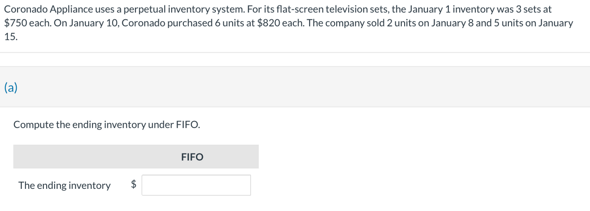 Coronado Appliance uses a perpetual inventory system. For its flat-screen television sets, the January 1 inventory was 3 sets at
$750 each. On January 10, Coronado purchased 6 units at $820 each. The company sold 2 units on January 8 and 5 units on January
15.
(a)
Compute the ending inventory under FIFO.
The ending inventory
FIFO