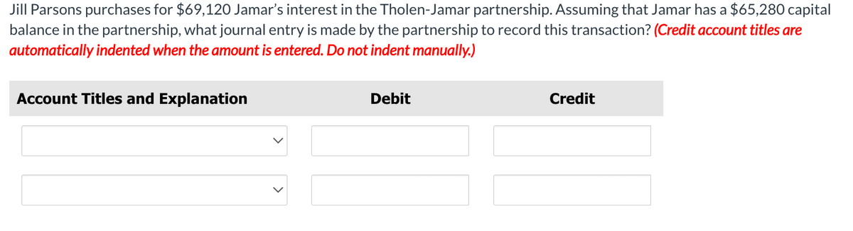 Jill Parsons purchases for $69,120 Jamar's interest in the Tholen-Jamar partnership. Assuming that Jamar has a $65,280 capital
balance in the partnership, what journal entry is made by the partnership to record this transaction? (Credit account titles are
automatically indented when the amount is entered. Do not indent manually.)
Account Titles and Explanation
Debit
Credit