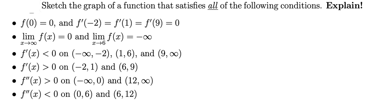 Sketch the graph of a function that satisfies all of the following conditions. Explain!
f(0) = 0, and f'(−2) = f'(1) = f'(9) = 0
● lim f(x) = 0 and lim f(x)
x →∞
x→6
f'(x) < 0 on (-∞, −2), (1,6), and (9, ∞)
ƒ'(x) > 0 on (−2, 1) and (6, 9)
• f"(x) > 0 on (-∞, 0) and (12, ∞)
●
f"(x) < 0 on (0,6) and (6, 12)
●
= ∞