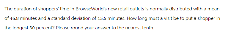 The duration of shoppers' time in BrowseWorld's new retail outlets is normally distributed with a mean
of 45.8 minutes and a standard deviation of 15.5 minutes. How long must a visit be to put a shopper in
the longest 30 percent? Please round your answer to the nearest tenth.