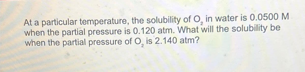 At a particular temperature, the solubility of O, in water is 0.0500 M
when the partial pressure is 0.120 atm. What will the solubility be
when the partial pressure of O, is 2.140 atm?
2