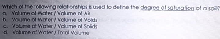 Which of the following relationships is used to define the dearee of saturation of a soil?
a. Volume of Water/Volume of Air
b. Volume of Water/Volume of Voids
C. Volume of Water/Volume of Solids
d. Volume of Water / Total Volume
