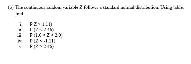 (b) The continuous random variable Z follows a standard normal distribution. Using table,
find:
PZ>1.11)
P (Z< 2.46)
P (1.0 <Z< 2.0)
P (Z <-1.11)
P (Z> 2.46)
i.
11.
1ii.
iv.
V.
