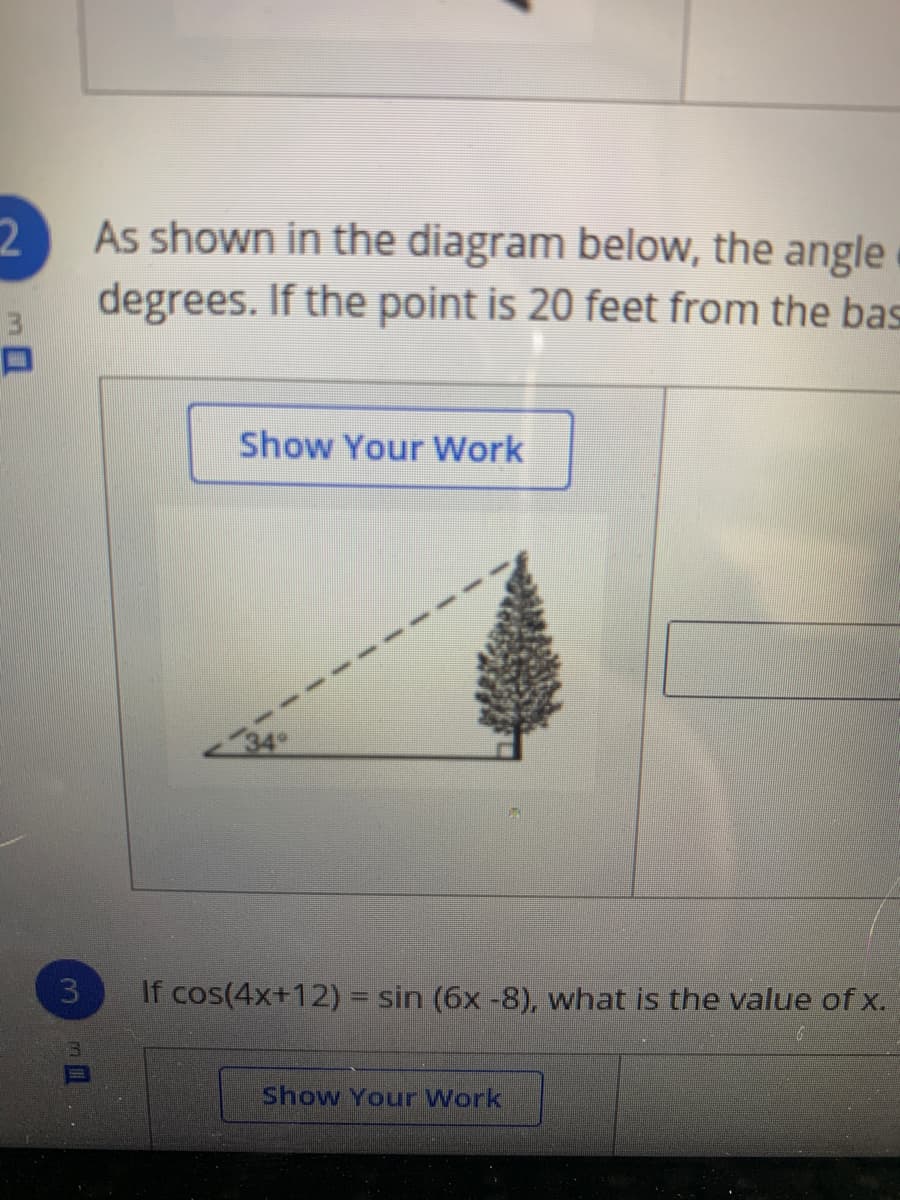 2.
As shown in the diagram below, the angle
degrees. If the point is 20 feet from the bas
Show Your Work
If cos(4x+12) = sin (6x -8), what is the value of x.
Show Your Work
3.

