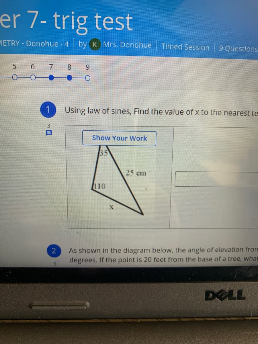 er 7- trig test
METRY - Donohue - 4 by K Mrs. Donohue Timed Session
9 Questions
5.
8
6.
Using law of sines, Find the value of x to the nearest te
Show Your Work
35
25 cm
110
As shown in the diagram below, the angle of elevation from
degrees. If the point is 20 feet from the base of a tree, what
DELL
