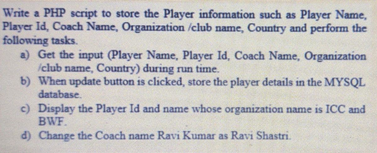 Write a PHP script to store the Player information such as Player Name,
Player Id, Coach Name, Organization /club name, Country and perform the
following tasks.
a) Get the input (Player Name, Player Id, Coach Name, Organization
/club name, Country) during run time.
b) When update button is clicked, store the player details in the MYSQL
database.
c) Display the Player Id and name whose organization name is ICC and
BWF.
d) Change the Coach name Ravi Kumar as Ravi Shastri.
