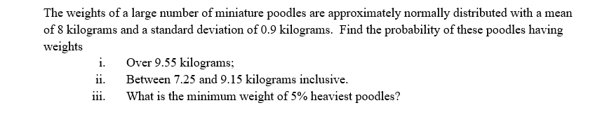 The weights of a large number of miniature poodles are approximately normally distributed with a mean
of 8 kilograms and a standard deviation of 0.9 kilograms. Find the probability of these poodles having
weights
i.
Over 9.55 kilograms;
ii.
Between 7.25 and 9.15 kilograms inclusive.
What is the minimum weight of 5% heaviest poodles?
111.
