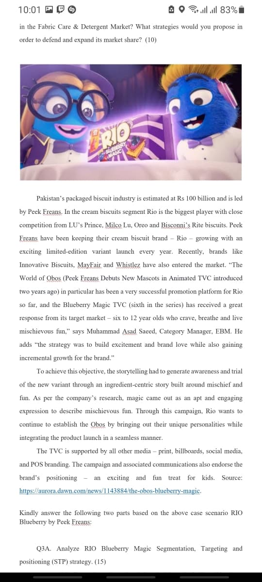 10:01 P P O
A O ll ll 83% i
in the Fabric Care & Detergent Market? What strategies would you propose in
order to defend and expand its market share? (10)
RIO
Pakistan's packaged biscuit industry is estimated at Rs 100 billion and is led
by Peek Freans. In the cream biscuits segment Rio is the biggest player with close
competition from LU's Prince, Milco Lu, Oreo and Bisconni's Rite biscuits. Peek
Freans have been keeping their cream biscuit brand – Rio - growing with an
exciting limited-edition variant launch every year. Recently, brands like
Innovative Biscuits, MayFair and Whistlez have also entered the market. "The
World of Obos (Peek Freans Debuts New Mascots in Animated TVC introduced
two years ago) in particular has been a very successful promotion platform for Rio
so far, and the Blueberry Magic TVC (sixth in the series) has received a great
response from its target market – six to 12 year olds who crave, breathe and live
mischievous fun," says Muhammad Asad Saeed, Category Manager, EBM. He
adds "the strategy was to build excitement and brand love while also gaining
incremental growth for the brand."
To achieve this objective, the storytelling had to generate awareness and trial
of the new variant through an ingredient-centric story built around mischief and
fun. As per the company's research, magic came out as an apt and engaging
expression to describe mischievous fun. Through this campaign, Rio wants to
continue to establish the Obos by bringing out
unique personalities while
integrating the product launch in a seamless manner.
The TVC is supported by all other media – print, billboards, social media,
and POS branding. The campaign and associated communications also endorse the
brand's positioning
an exciting and fun treat for kids. Source:
https://aurora.dawn.com/news/1143884/the-obos-blueberry-magic.
Kindly answer the following two parts based on the above case scenario RIO
Blueberry by Peek Freans:
Q3A. Analyze RIO Blueberry Magic Segmentation, Targeting and
positioning (STP) strategy. (15)
