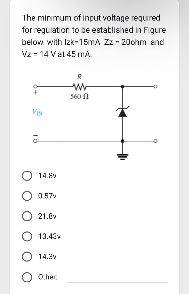 The minimum of input voltage required
for regulation to be established in Figure
below. with Izk=15mA Zz = 20ohm and
Vz = 14 V at 45 mA.
VIN
ā
14.8v
0.57v
O 21.8v
O 13.43v
O 14.3v
Other:
R
www
560 Ω