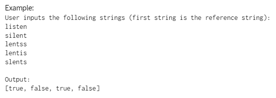 Example:
User inputs the following strings (first string is the reference string):
listen
silent
lentss
lentis
slents
Output:
[true, false, true, false]
