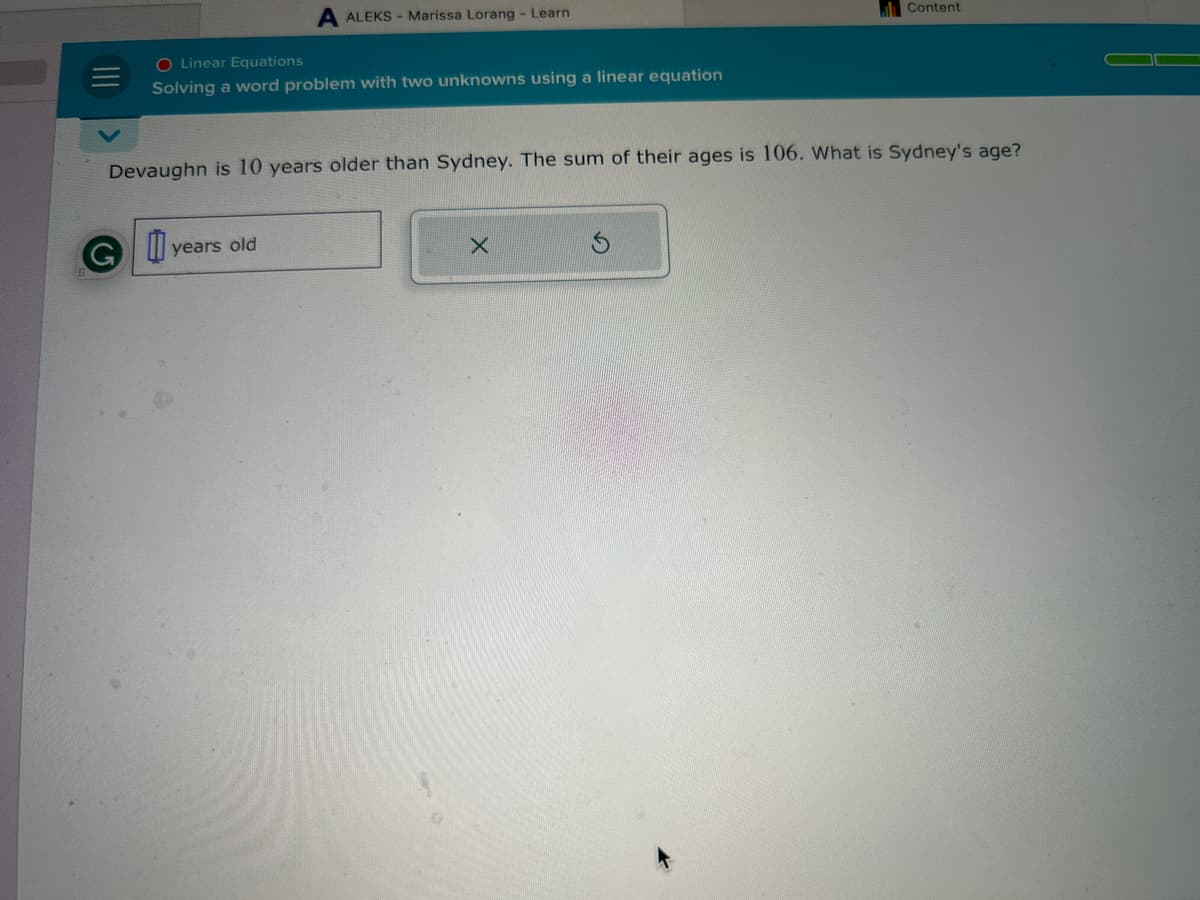 O Linear Equations
Solving a word problem with two unknowns using a linear equation
ALEKS Marissa Lorang - Learn
GI
Devaughn is 10 years older than Sydney. The sum of their ages is 106. What is Sydney's age?
years old
Content
X