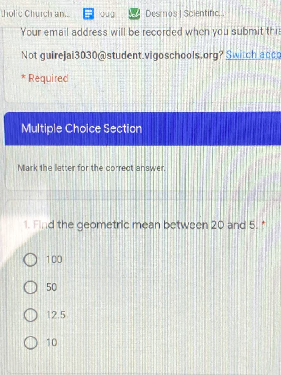 tholic Church an..
E oug
D Desmos | Scientific.
Your email address will be recorded when you submit this
Not guirejai3030@student.vigoschools.org? Switch acco
Required
Multiple Choice Section
Mark the letter for the correct answer.
1. Find the geometric mean between 20 and 5. *
100
50
12.5.
10
