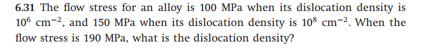 6.31 The flow stress for an alloy is 100 MPa when its dislocation density is
106 cm-2, and 150 MPa when its dislocation density is 108 cm-². When the
flow stress is 190 MPa, what is the dislocation density?