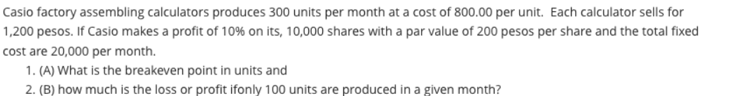 Casio factory assembling calculators produces 300 units per month at a cost of 800.00 per unit. Each calculator sells for
1,200 pesos. If Casio makes a profit of 10% on its, 10,000 shares with a par value of 200 pesos per share and the total fixed
cost are 20,000 per month.
1. (A) What is the breakeven point in units and
2. (B) how much is the loss or profit ifonly 100 units are produced in a given month?
