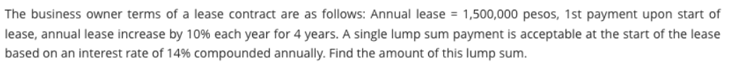 The business owner terms of a lease contract are as follows: Annual lease = 1,500,000 pesos, 1st payment upon start of
lease, annual lease increase by 10% each year for 4 years. A single lump sum payment is acceptable at the start of the lease
based on an interest rate of 14% compounded annually. Find the amount of this lump sum.
