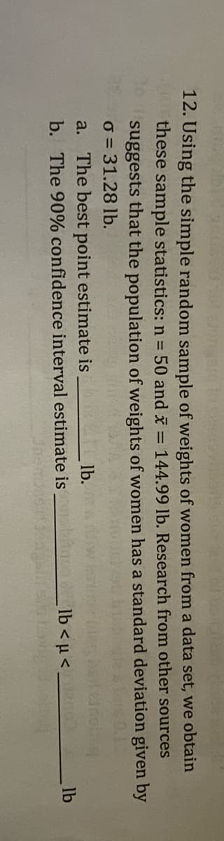 **Question 12: Statistical Estimation Using Sample Data**

In this exercise, we explore statistical estimation using a simple random sample of weights of women from a dataset. The following sample statistics are provided:

- Sample size (\( n \)) = 50 
- Sample mean (\( \bar{x} \)) = 144.99 lb 

Research indicates that the population of weights of women has a standard deviation (\( \sigma \)) given by:

\( \sigma = 31.28 \) lb

**Questions:**

a. Determine the best point estimate for the population mean, which is _______ lb.

b. Calculate the 90% confidence interval estimate for the population mean, expressed as _____ lb < \( \mu \) < _____ lb.

*Note: Calculations for point estimates and confidence intervals provide a range within which the population parameter is expected to fall, offering insight into the reliability of the estimates.*