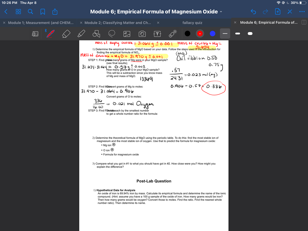 10:26 PM Thu Apr 8
30% O
Module 6; Empirical Formula of Magnesium Oxide
0O
X Module 1; Measurement (and CHEM...
X Module 2; Classifying Matter and Ch...
fallacy quiz
Module 6; Empirical Formula of...
31.06U g to.001
mass of Cvuciblet Mg=
31.034
mass of empty Crucible =
1) Determine the empirical formula of MgO based on your data. Follow the steps used in the introduction for
finding the empirical formula of NO,.
mg)
Csrl ribbion O.50
mass of crucible t MqO= 31.970 9 t0.001
STEP 1: Find graows many grams of Mg were in ybur MgO sample?
(see final results);
6.759
31.434-31.644= 0.579,
t 0.002
How many grams of O in your MgO sample?
This will be a subtraction since you know mass
of Mg and mass of MgO.
.57
=0.023 mol (mg)
13369
24.31
STEP 2: Find Mobeevert grams of Mg to moles:
6. 906 - 0.Š770.336
31.970 - 31.dol = 6.906
Convert grams of O to moles:
334
0.021 mol Okygen
16.00
STEP 3: Find FDiwidtaeach by the smallest number
to get a whole number ratio for the formula:
2) Determine the theoretical formula of MgO using the periodic table. To do this: find the most stable ion of
magnesium and the most stable ion of oxygen. Use that to predict the formula for magnesium oxide:
• Mg ion ®
• O ion R
• Formula for magnesium oxide
3) Compare what you got in #1 to what you should have got in #2. How close were you? How might you
explain the difference?
Post-Lab Question
1) Hypothetical Data for Analysis
An oxide of iron is 69.94% iron by mass. Calculate its empirical formula and determine the name of the ionic
compound. (Hint: assume you have a 100 g sample of the oxide of iron. How many grams would be iron?
Then how many grams would be oxygen? Convert those to moles. Find the ratio. Find the nearest whole
number ratio). Then determine its name.
