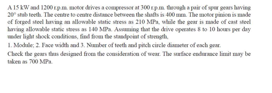 A 15 kW and 1200 r.p.m. motor drives a compressor at 300 r.p.m. through a pair of spur gears having
20° stub teeth. The centre to centre distance between the shafts is 400 mm. The motor pinion is made
of forged steel having an allowable static stress as 210 MPa, while the gear is made of cast steel
having allowable static stress as 140 MPa. Assuming that the drive operates 8 to 10 hours per day
under light shock conditions, find from the standpoint of strength,
1. Module; 2. Face width and 3. Number of teeth and pitch circle diameter of each gear.
Check the gears thus designed from the consideration of wear. The surface endurance limit may be
taken as 700 MPa.
