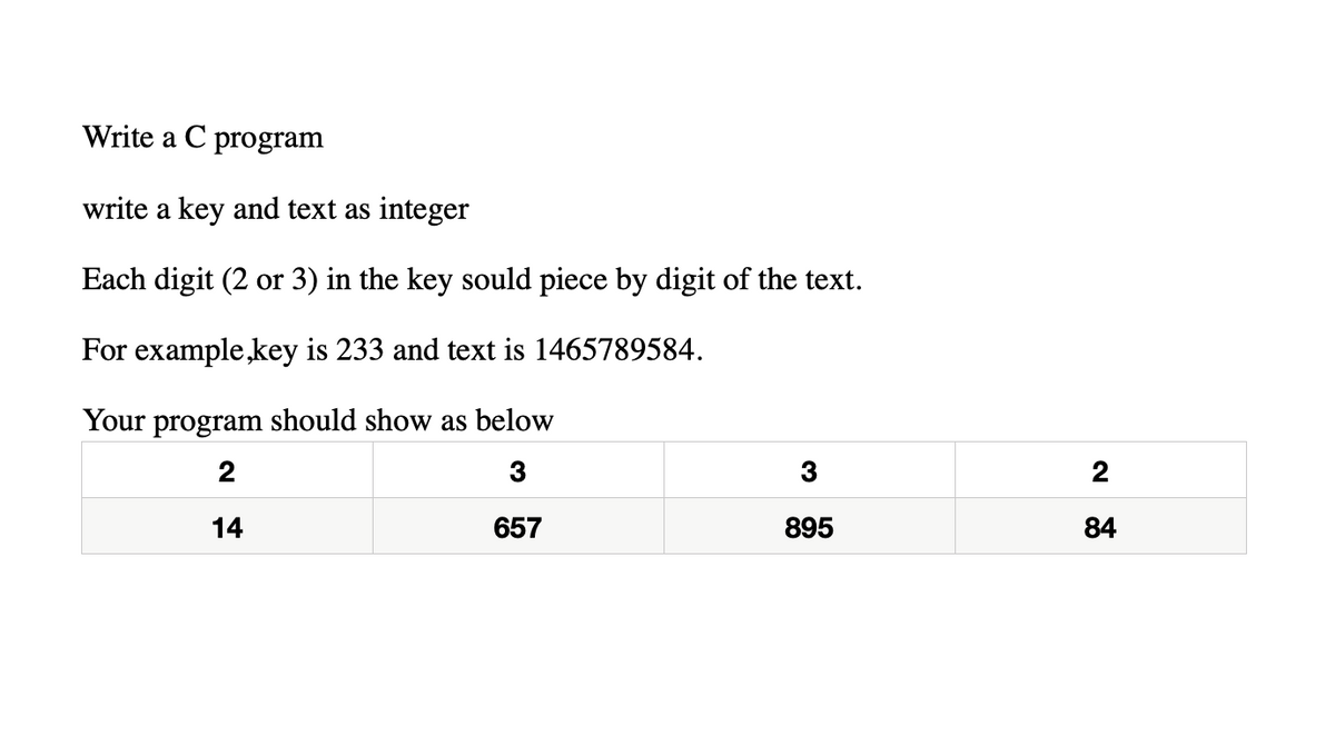 Write a C program
write a key and text as integer
Each digit (2 or 3) in the key sould piece by digit of the text.
For example,key is 233 and text is 1465789584.
Your program should show as below
2
3
3
2
14
657
895
84
