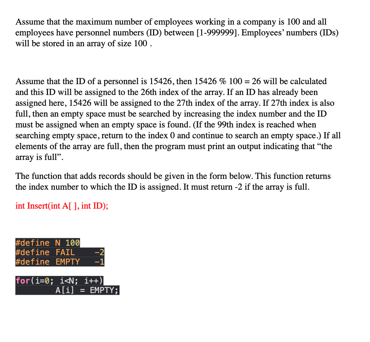 Assume that the maximum number of employees working in a company is 100 and all
employees have personnel numbers (ID) between [1-999999]. Employees' numbers (IDs)
will be stored in an array of size 100 .
Assume that the ID of a personnel is 15426, then 15426 % 100 = 26 will be calculated
and this ID will be assigned to the 26th index of the array. If an ID has already been
assigned here, 15426 will be assigned to the 27th index of the array. If 27th index is also
full, then an empty space must be searched by increasing the index number and the ID
must be assigned when an empty space is found. (If the 99th index is reached when
searching empty space, return to the index 0 and continue to search an empty space.) If all
elements of the array are full, then the program must print an output indicating that "the
array is full".
The function that adds records should be given in the form below. This function returns
the index number to which the ID is assigned. It must return -2 if the array is full.
int Insert(int A[ ], int ID);
#define N 100
#define FAIL
#define EMPTY
-2
-1
for (i=0; i<N; i++)|
A[i]
EMPTY;
