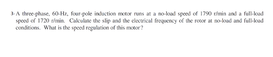 3-A three-phase, 60-Hz, four-pole induction motor runs at a no-load speed of 1790 r/min and a full-load
speed of 1720 r/min. Calculate the slip and the electrical frequency of the rotor at no-load and full-load
conditions. What is the speed regulation of this motor ?
