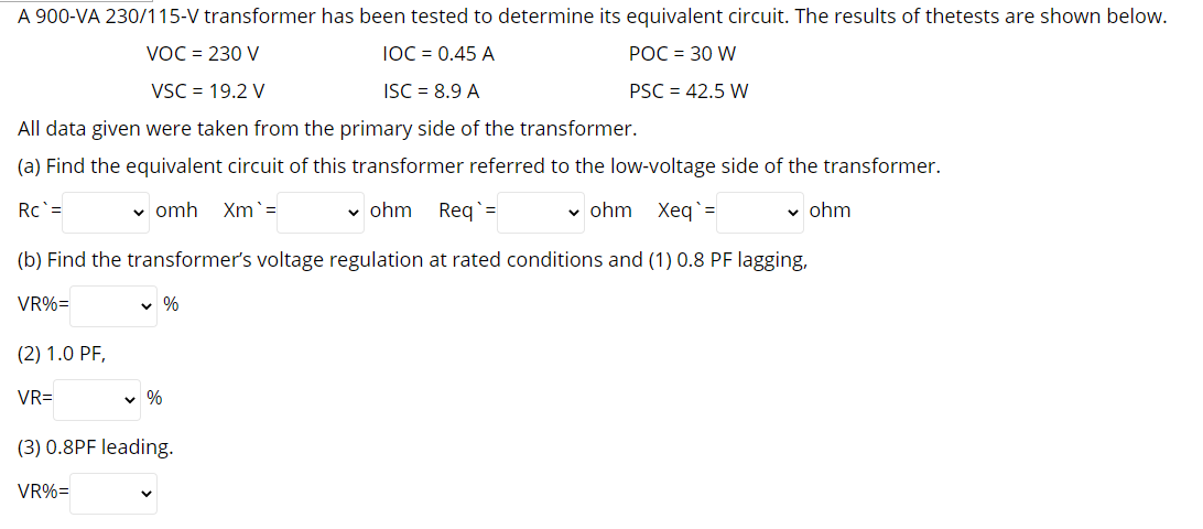 A 900-VA 230/115-V transformer has been tested to determine its equivalent circuit. The results of thetests are shown below.
VOC = 230 V
IOC = 0.45 A
POC = 30 W
VSC = 19.2 V
ISC = 8.9 A
PSC = 42.5 W
All data given were taken from the primary side of the transformer.
(a) Find the equivalent circuit of this transformer referred to the low-voltage side of the transformer.
Rc =
v omh Xm`=
v ohm
Reg`=
v ohm Xeg`=
v ohm
(b) Find the transformer's voltage regulation at rated conditions and (1) 0.8 PF lagging,
VR%=
v %
(2) 1.0 PF,
VR=
v %
(3) 0.8PF leading.
VR%=
