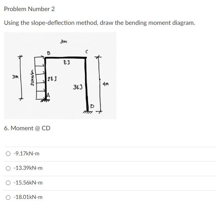 Problem Number 2
Using the slope-deflection method, draw the bending moment diagram.
3m
B
3m
2EJ
4m
A
6. Moment @ CD
O -9.17kN-m
O -13.39kN-m
O -15.56kN-m
O 18.01kN-m
20kN/m
EJ
3E]
D