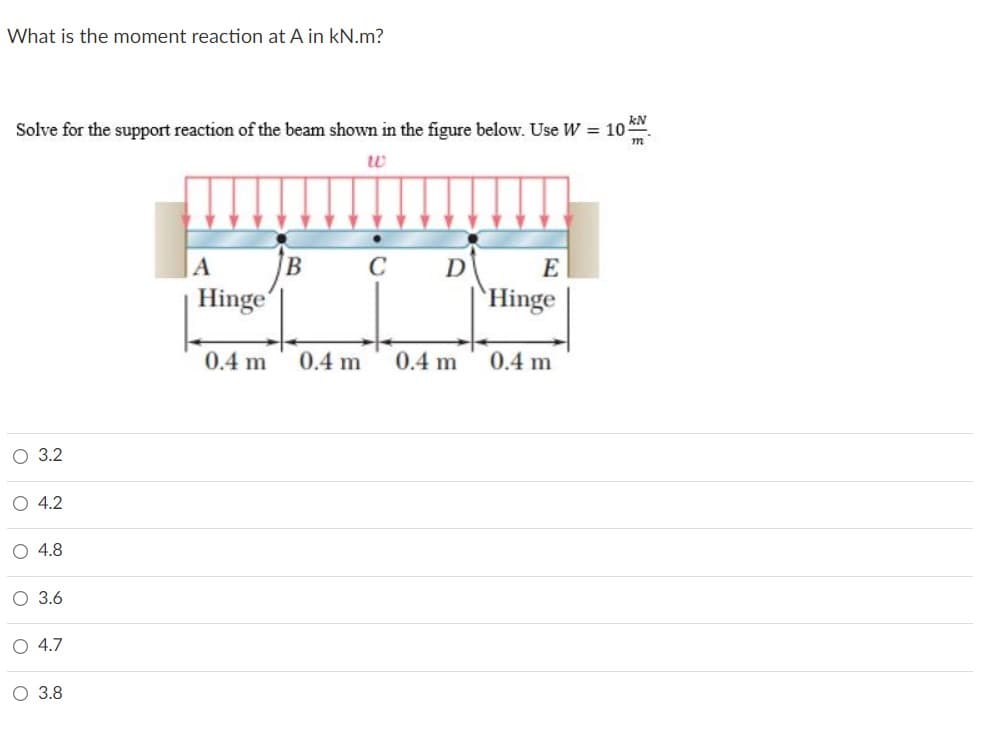 What is the moment reaction at A in kN.m?
Solve for the support reaction of the beam shown in the figure below. Use W = 10 *N.
m
|A
C
E
Hinge
`Hinge
0.4 m
0.4 m
0.4 m
0.4 m
О 3.2
O 4.2
O 4.8
О 36
O 4.7
O 3.8
