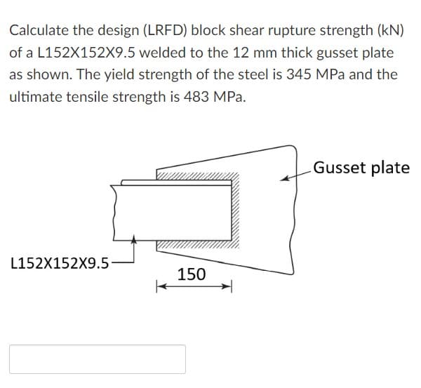 Calculate the design (LRFD) block shear rupture strength (kN)
of a L152X152X9.5 welded to the 12 mm thick gusset plate
as shown. The yield strength of the steel is 345 MPa and the
ultimate tensile strength is 483 MPa.
Gusset plate
L152X152X9.5
150
