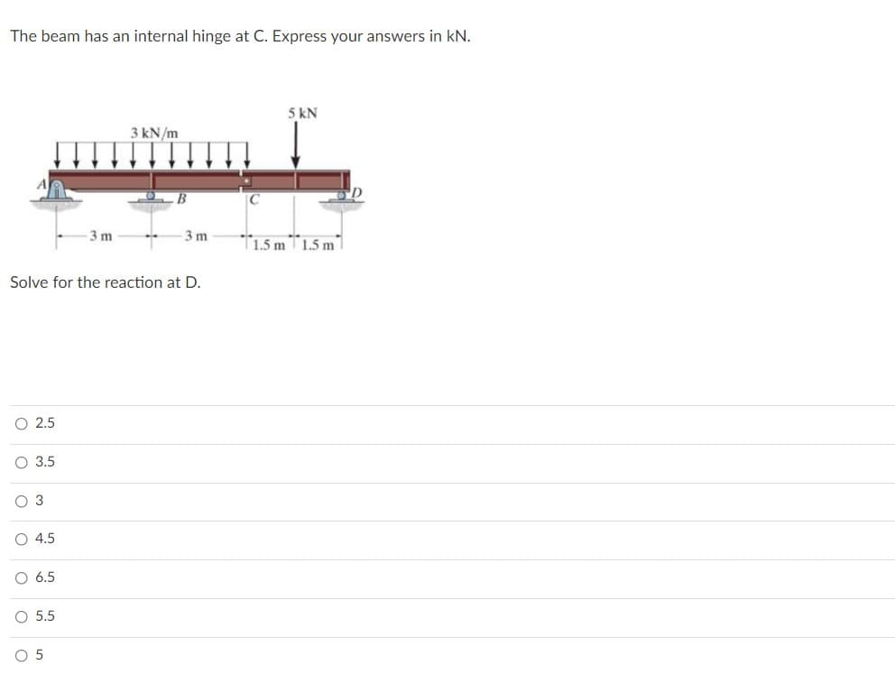 The beam has an internal hinge at C. Express your answers in kN.
5 kN
3 kN/m
3 m
3 m
T1.5 mT1.5 m1
Solve for the reaction at D.
O 2.5
O 3.5
O 3
4.5
O 6.5
O 5.5
O 5
