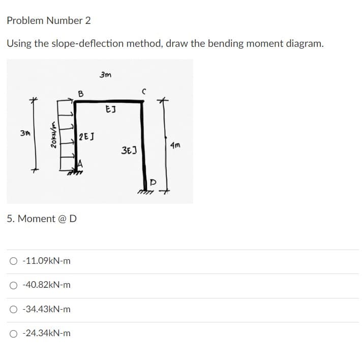 Problem Number 2
Using the slope-deflection method, draw the bending moment diagram.
3m
B
2EJ
4m
*
20kN/m
3m
5. Moment @ D
-11.09kN-m
-40.82kN-m
-34.43kN-m
O -24.34kN-m
EJ
ЗЕЈ
D