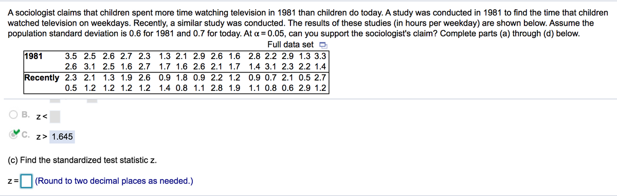 A sociologist claims that children spent more time watching television in 1981 than children do today. A study was conducted in 1981 to find the time that children
watched television on weekdays. Recently, a similar study was conducted. The results of these studies (in hours per weekday) are shown below. Assume the
population standard deviation is 0.6 for 1981 and 0.7 for today. At a = 0.05, can you support the sociologist's claim? Complete parts (a) through (d) below.
Full data set O
1981
3.5 2.5 2.6 2.7 2.3
1.3 2.1 2.9 2.6 1.6 2.8 2.2 2.9 1.3 3.3
2.6 3.1 2.5 1.6 2.7
1.7 1.6 2.6 2.1 1.7
1.4 3.1 2.3 2.2 1.4
Recently 2.3 2.1
1.3 1.9 2.6 0.9 1.8 0.9 2.2 1.2
0.9 0.7 2.1 0.5 2.7
0.5 1.2 1.2 1.2 1.2
1.4 0.8 1.1 2.8 1.9
1.1 0.8 0.6 2.9 1.2
В.
С.
z> 1.645
(c) Find the standardized test statistic z.
(Round to two decimal places as needed.)
