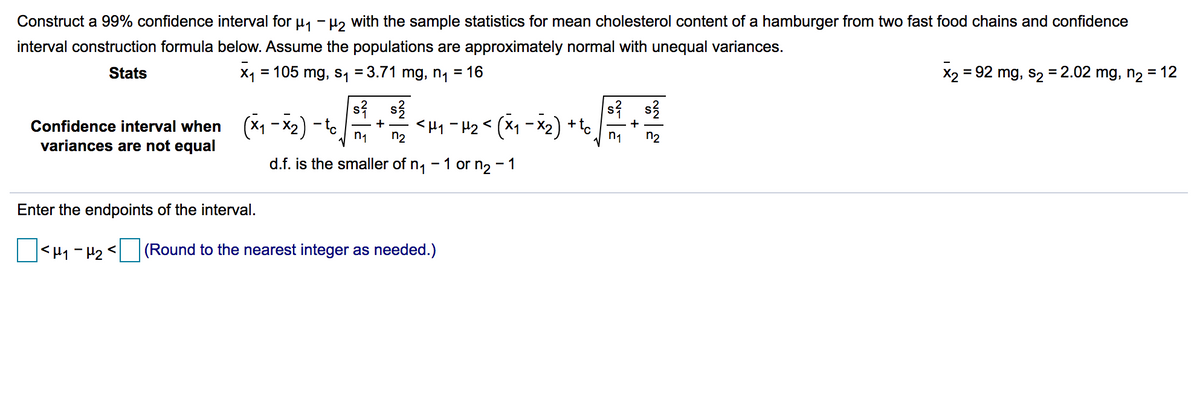 Construct a 99% confidence interval for u, - H, with the sample statistics for mean cholesterol content of a hamburger from two fast food chains and confidence
interval construction formula below. Assume the populations are approximately normal with unequal variances.
Stats
X1 = 105 mg, s, = 3.71 mg, n, = 16
X2 = 92 mg, s2 = 2.02 mg, n2 = 12
%3D
si s3
Confidence interval when (X1 - X2) - to
variances are not equal
<H1 -H2< (X1 - X2) + to
+
n1
n2
n1
n2
d.f. is the smaller of n1 -1 or n2 - 1
Enter the endpoints of the interval.
|<H1-H2<
(Round to the nearest integer as needed.)
