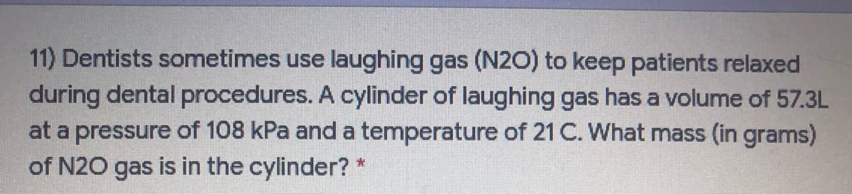 11) Dentists sometimes use laughing gas (N2O) to keep patients relaxed
during dental procedures. A cylinder of laughing gas has a volume of 57.3L
at a pressure of 108 kPa and a temperature of 21 C. What mass (in grams)
of N20 gas is in the cylinder? *
