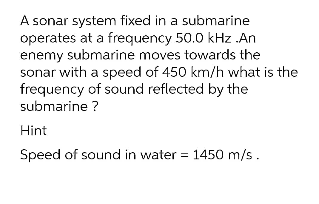 A sonar system fixed in a submarine
operates at a frequency 50.0 kHz .An
enemy submarine moves towards the
sonar with a speed of 450 km/h what is the
frequency of sound reflected by the
submarine ?
Hint
Speed of sound in water = 1450 m/s.
