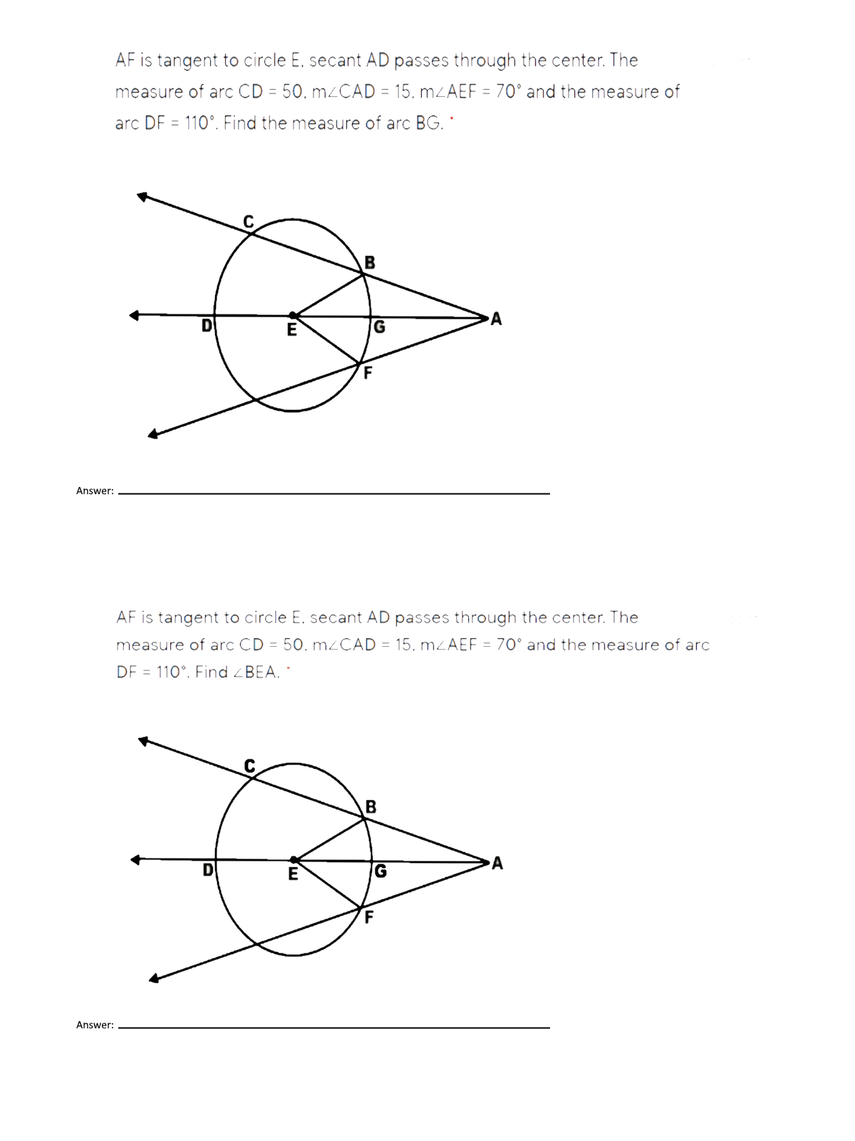 AF is tangent to circle E, secant AD passes through the center. The
measure of arc CD = 50, MZCAD = 15, MZAEF = 70° and the measure of
arc DF = 110°. Find the measure of arc BG. *
E
Answer:
AF is tangent to circle E. secant AD passes through the center. The
measure of arc CD = 50. M2CAD = 15, MZAEF = 70° and the measure of arc
DF = 110°. Find ZBEA. *
B
A
G
F
Answer:
