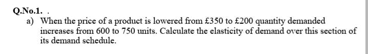 Q.No.1. .
a) When the price of a product is lowered from £350 to £200 quantity demanded
increases from 600 to 750 units. Calculate the elasticity of demand over this section of
its demand schedule.
