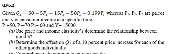 Q.No.2
Given Q, = 50 – 5P, – 15P, – 50P, – 0.199Y, whereas P1, P2, P3 are prices
and y is consumer income at a specific time.
Pı=50, P2=70 P3= 60 and Y= 15000
(a)Use price and income elasticity's determine the relationship between
good's?
(b) Determine the effect on Q1 of a 10 percent price increase for each of the
other goods individually.
(c Comprebensively comments on vour results
