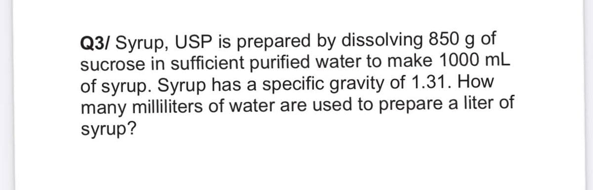 Q3/ Syrup, USP is prepared by dissolving 850 g of
sucrose in sufficient purified water to make 1000 mL
of syrup. Syrup has a specific gravity of 1.31. How
many milliliters of water are used to prepare a liter of
syrup?
