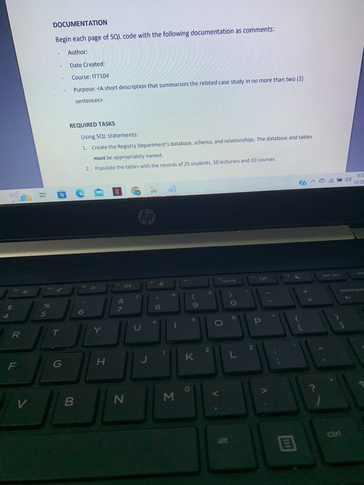 4
R
F
V
f5
%
5
DOCUMENTATION
Begin each page of SQL code with the following documentation as comments:
Author:
Date Created:
Course: ITT104
Purpose: <A short description that summarizes the related case study in no more than two (2)
sentences>
A
T
G
REQUIRED TASKS
B
Using SQL statements:
1. Create the Registry Department's database, schema, and relationships. The database and tables
must be appropriately named.
2. Populate the tables with the records of 25 students, 10 lecturers and 10 courses.
e
f6
Y
H
16 R 21
hp
f7
of A
7
N
7
D
J
18
8
00
8
M
fg
9
0
5
K
2
$10
num lk
L
3
((1))
P
{
B
?
prt scr
an
9:33
10/25
ins
backspar
