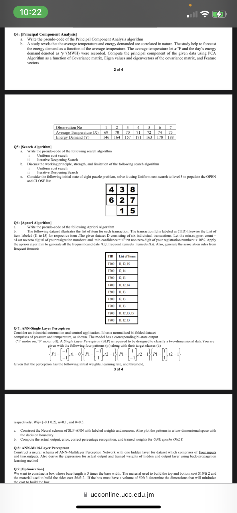 10:22
Q4: [Principal Component Analysis]
a. Write the pseudo-code of the Principal Component Analysis algorithm
b. A study revels that the average temperature and energy demanded are correlated in nature. The study help to forecast
the energy demand as a function of the average temperature. The average temperature let x °F and the day's energy
demand denoted as 'y' (MWH) were recorded. Compute the principal component of the given data using PCA
Algorithm as a function of Covariance matrix, Eigen values and eigenvectors of the covariance matrix, and Feature
vectors
Q6: [Aprori Algorithm]
a.
b.
Observation No
Average Temperature (X)
Energy Demand (Y)
1
69
146
2 of 4
Q5: [Search Algorithm]
a. Write the pseudo-code of the following search algorithm
i. Uniform cost search
II. Iterative Deepening Search
b. Discuss the working principle, strength, and limitation of the following search algorithm
i.
Uniform cost search
ii. Iterative Deepening Search
C. Consider the following initial state of eight puzzle problem, solve it using Uniform cost search to level 3 to populate the OPEN
and CLOSE list
a.
2
3
70 70
164 157 171 163 178
438
6 27
15
TID
Write the pseudo-code of the following Apriori Algorithm
The following dataset illustrates the list of item for each transaction. The transaction Id is labeled as (TID) likewise the List of
item labeled (11 to 15) for respective item .The given dataset D consisting of six indivisiual transactions. Let the min.support count =
<Last no zero digital of your resigration number> and min.confidence=<First non zero digit of your registration number> x 10%. Apply
the apriori algorithm to generate all the frequent candidate (Ci), frequent itemsets itemsets (Li). Also, generate the association rules from
frequent itemsets
4
6 7
5
71 72 74 75
188
List of Items
T100 11, 12, 15
T200 12, 14
T300 12, 13
T400 11, 12, 14
T500 11,13
T600 12, 13
T700 11,13
T800 11,12,13, 15
T900 11, 12, 13
Q 7: ANN-Single Layer Perceptron
Consider an industrial automation and control application. It has a normalized bi-folded dataset
comprises of pressure and temperature, as shown. The model has a corresponding bi-state output
(*1' motor on, '0' motor off). A Single Layer Perceptron (SLP) is required to be designed to classify a two-dimensional data. You are
given with the following four patterns (pi) along with their target classes (t;)
1
P1 =
tl=0P1 =
,12=18 Pl=
.12 = P1 =
Given that the perceptron has the following initial weights, learning rate, and threshold,
3 of 4
respectively. Wij=[-0.1 0.2], a=0.1, and 0-0.5.
Construct the Neural schema of SLP-ANN with labeled weights and neurons. Also plot the patterns in a two-dimensional space with
the decision boundary.
b. Compute the actual output, error, correct percentage recognition, and trained weights for ONE epochs ONLY.
Q 8: ANN-Multi-Layer Perceptron
Construct a neural schema of ANN-Multilayer Perception Network with one hidden layer for dataset which comprises of Four inputs
and two outputs. Also derive the expression for actual output and trained weights of hidden and output layer using back-propagation
learning method
Q9 [Optimization]
We want to construct a box whose base length is 3 times the base width. The material used to build the top and bottom cost $10/ft 2 and
the material used to build the sides cost $6/ft 2. If the box must have a volume of 50ft 3 determine the dimensions that will minimize
the cost to build the box.
ucconline.ucc.edu.jm