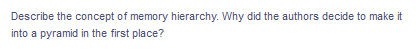 Describe the concept of memory hierarchy. Why did the authors decide to make it
into a pyramid in the first place?
